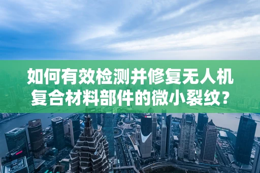如何有效检测并修复无人机复合材料部件的微小裂纹？