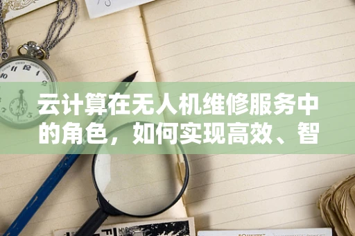 云计算在无人机维修服务中的角色，如何实现高效、智能的维护？