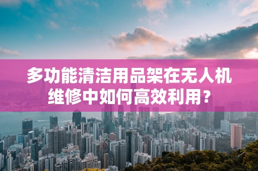 多功能清洁用品架在无人机维修中如何高效利用？