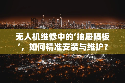 无人机维修中的‘抽屉隔板’，如何精准安装与维护？