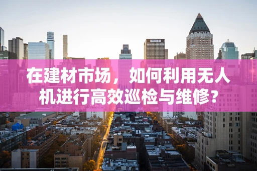 在建材市场，如何利用无人机进行高效巡检与维修？