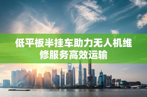 低平板半挂车助力无人机维修服务高效运输