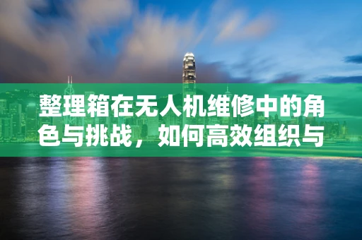 整理箱在无人机维修中的角色与挑战，如何高效组织与保护？