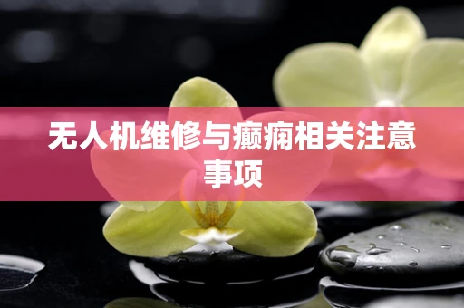 无人机维修与癫痫相关注意事项
