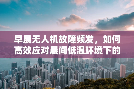 早晨无人机故障频发，如何高效应对晨间低温环境下的无人机维修挑战？