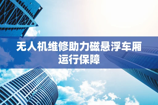 无人机维修助力磁悬浮车厢运行保障