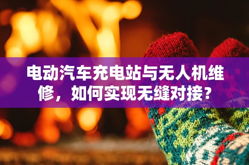 电动汽车充电站与无人机维修，如何实现无缝对接？