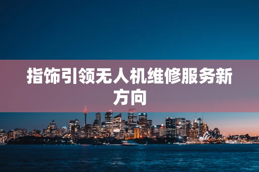 指饰引领无人机维修服务新方向