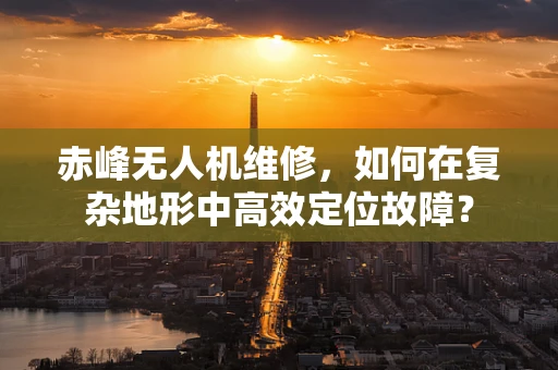 赤峰无人机维修，如何在复杂地形中高效定位故障？
