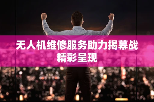无人机维修服务助力揭幕战精彩呈现
