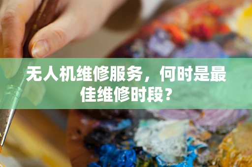 无人机维修服务，何时是最佳维修时段？
