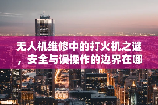 无人机维修中的打火机之谜，安全与误操作的边界在哪里？