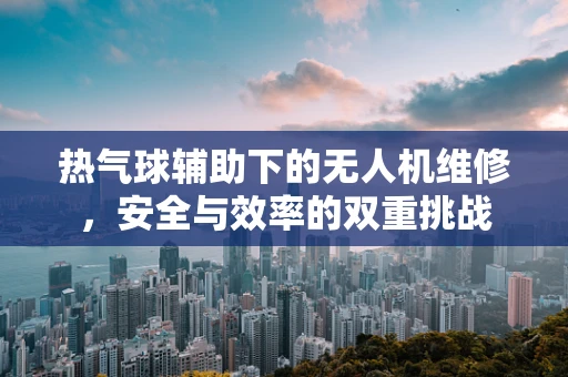 热气球辅助下的无人机维修，安全与效率的双重挑战