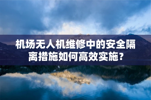 机场无人机维修中的安全隔离措施如何高效实施？
