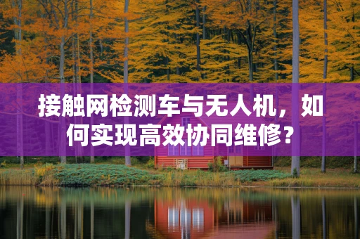 接触网检测车与无人机，如何实现高效协同维修？