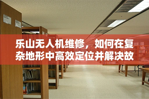 乐山无人机维修，如何在复杂地形中高效定位并解决故障？