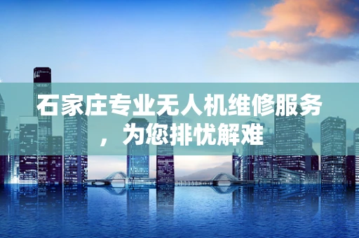 石家庄专业无人机维修服务，为您排忧解难