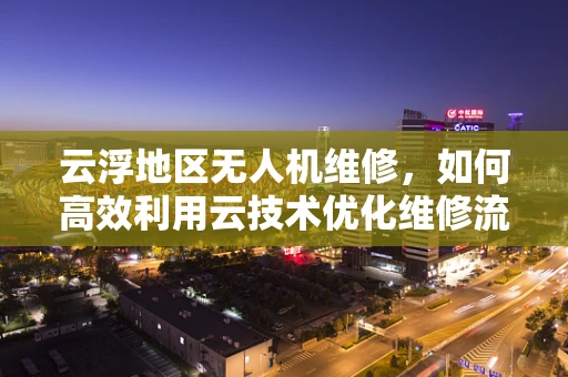 云浮地区无人机维修，如何高效利用云技术优化维修流程？