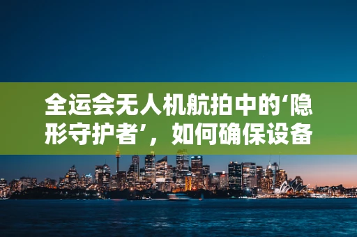 全运会无人机航拍中的‘隐形守护者’，如何确保设备在复杂环境下的稳定运行？