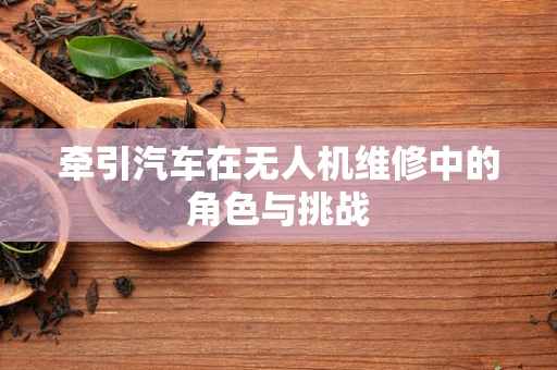 牵引汽车在无人机维修中的角色与挑战