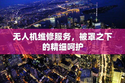 无人机维修服务，被罩之下的精细呵护