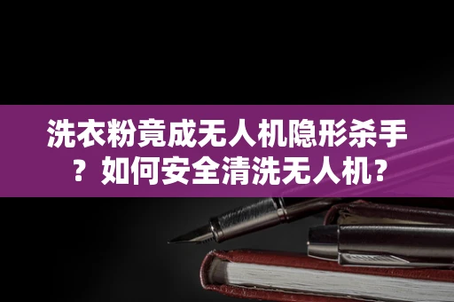 洗衣粉竟成无人机隐形杀手？如何安全清洗无人机？