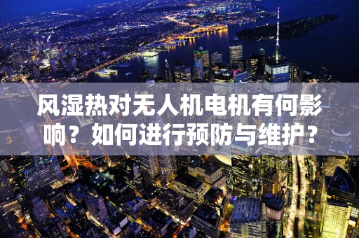 风湿热对无人机电机有何影响？如何进行预防与维护？