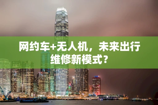 网约车+无人机，未来出行维修新模式？