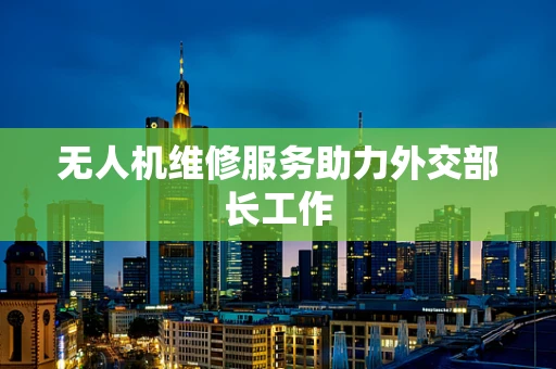 无人机维修服务助力外交部长工作