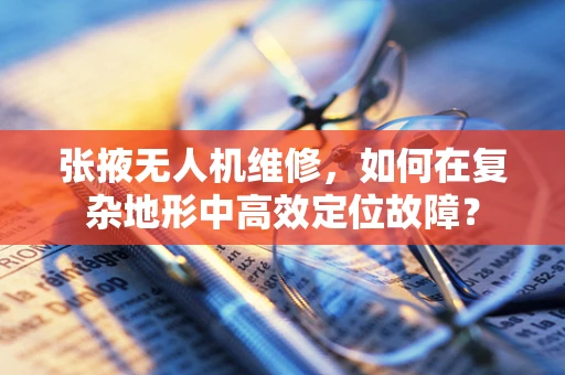 张掖无人机维修，如何在复杂地形中高效定位故障？