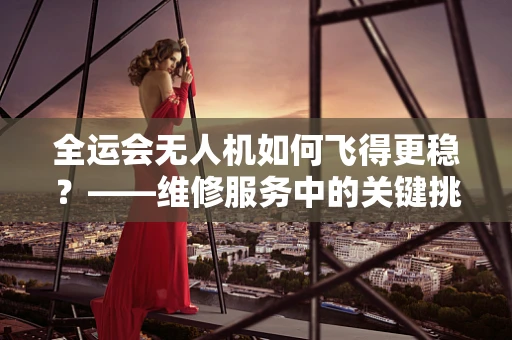 全运会无人机如何飞得更稳？——维修服务中的关键挑战