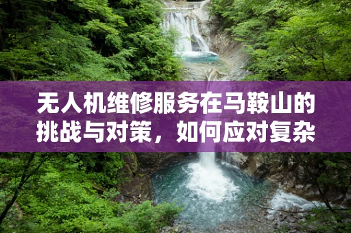 无人机维修服务在马鞍山的挑战与对策，如何应对复杂地形与气候的考验？