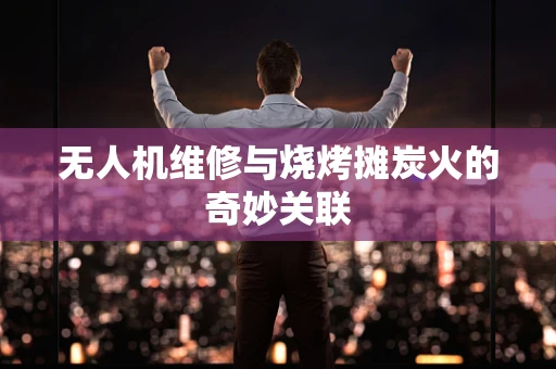 无人机维修与烧烤摊炭火的奇妙关联