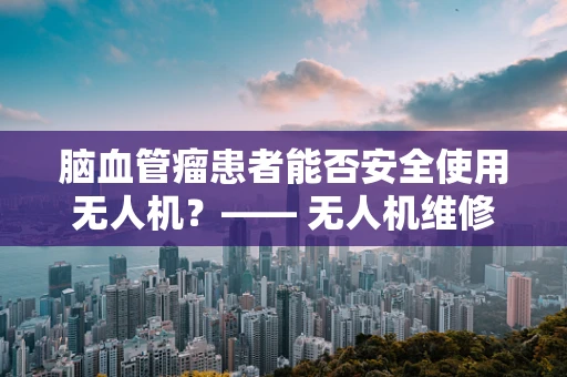 脑血管瘤患者能否安全使用无人机？—— 无人机维修服务中的特殊考量