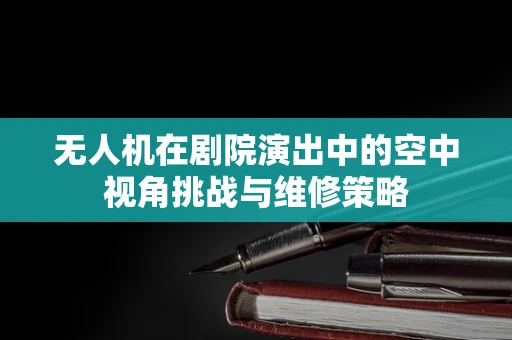 无人机在剧院演出中的空中视角挑战与维修策略