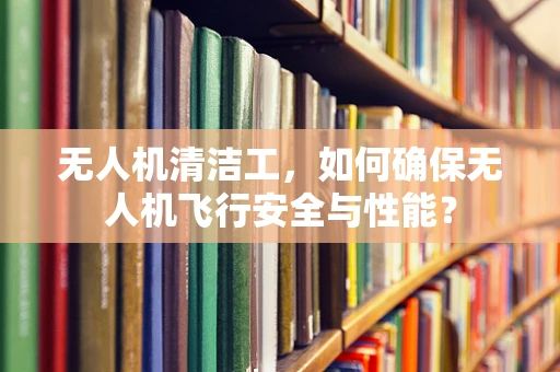 无人机清洁工，如何确保无人机飞行安全与性能？