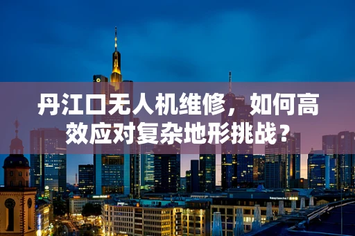 丹江口无人机维修，如何高效应对复杂地形挑战？