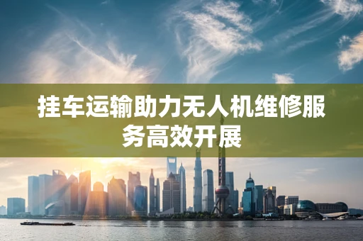 挂车运输助力无人机维修服务高效开展