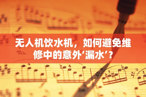 无人机饮水机，如何避免维修中的意外‘漏水’？