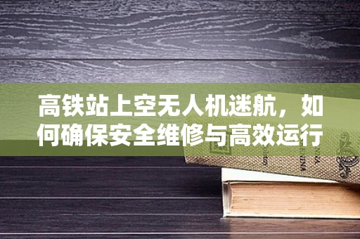 高铁站上空无人机迷航，如何确保安全维修与高效运行？