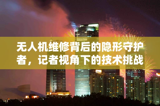 无人机维修背后的隐形守护者，记者视角下的技术挑战
