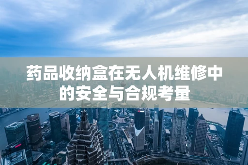 药品收纳盒在无人机维修中的安全与合规考量