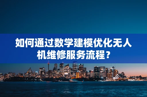 如何通过数学建模优化无人机维修服务流程？