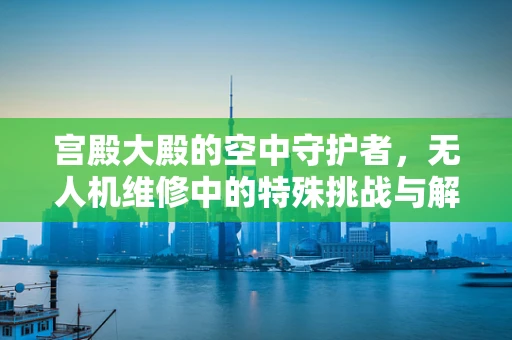 宫殿大殿的空中守护者，无人机维修中的特殊挑战与解决方案