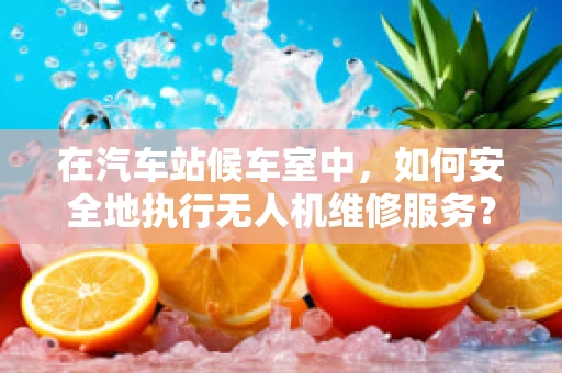 在汽车站候车室中，如何安全地执行无人机维修服务？