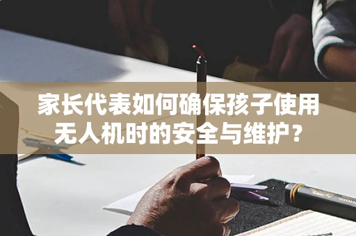 家长代表如何确保孩子使用无人机时的安全与维护？