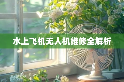 水上飞机无人机维修全解析