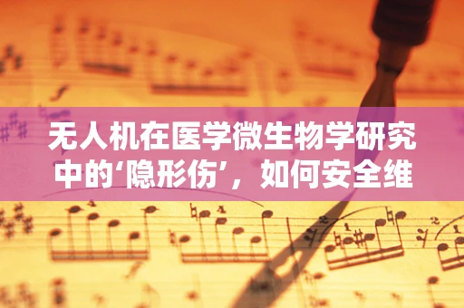 无人机在医学微生物学研究中的‘隐形伤’，如何安全维护？