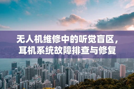 无人机维修中的听觉盲区，耳机系统故障排查与修复