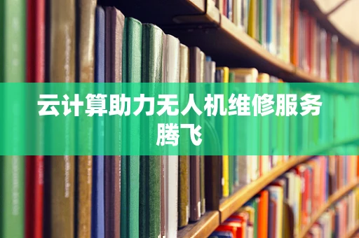 云计算助力无人机维修服务腾飞